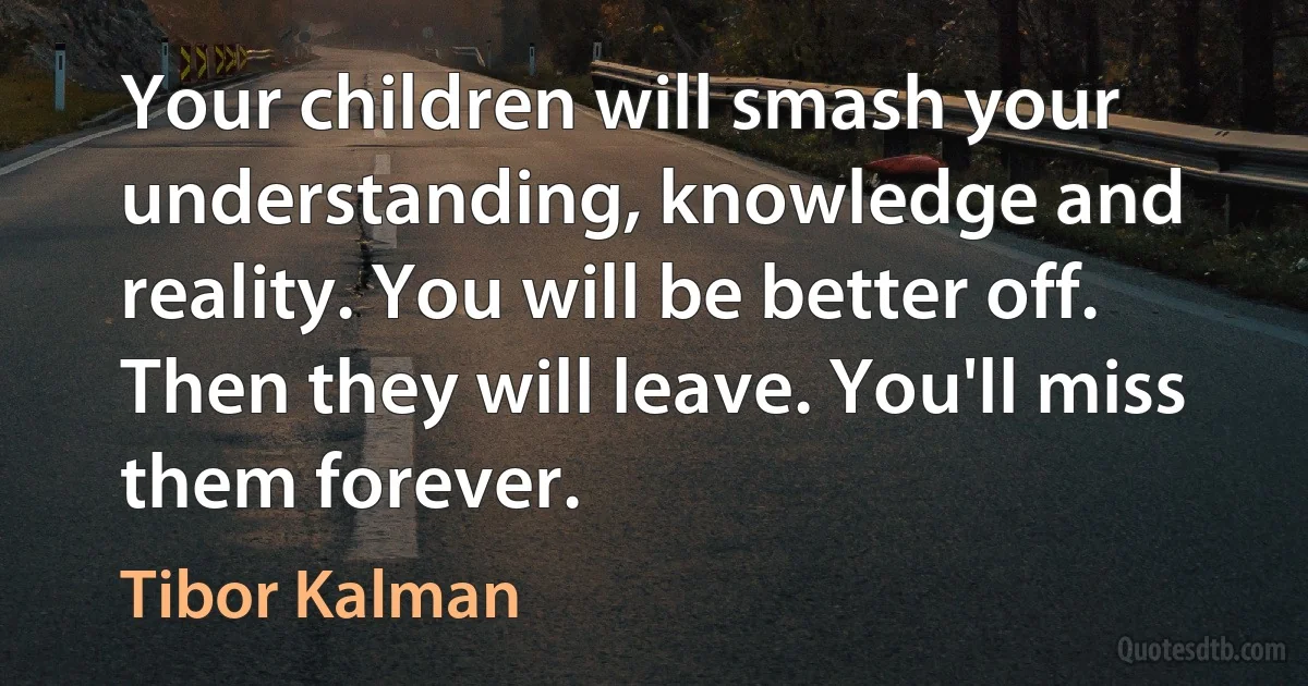 Your children will smash your understanding, knowledge and reality. You will be better off. Then they will leave. You'll miss them forever. (Tibor Kalman)