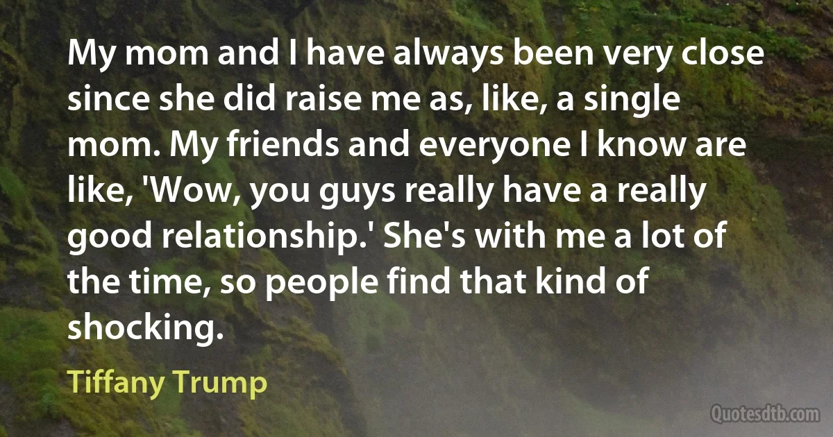 My mom and I have always been very close since she did raise me as, like, a single mom. My friends and everyone I know are like, 'Wow, you guys really have a really good relationship.' She's with me a lot of the time, so people find that kind of shocking. (Tiffany Trump)