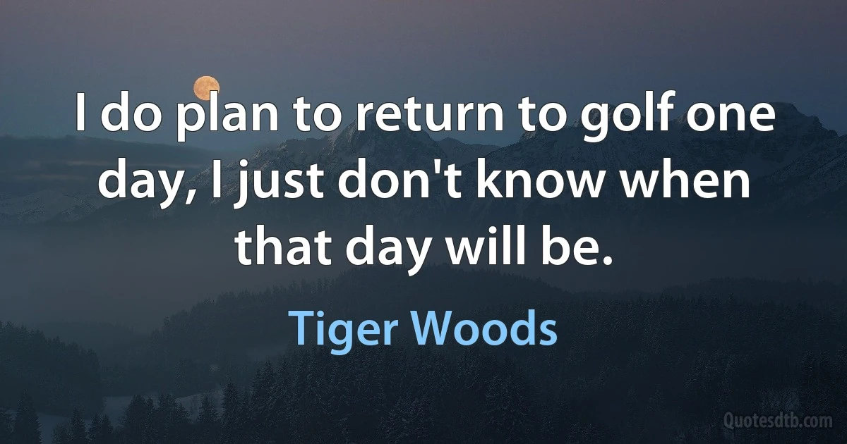 I do plan to return to golf one day, I just don't know when that day will be. (Tiger Woods)