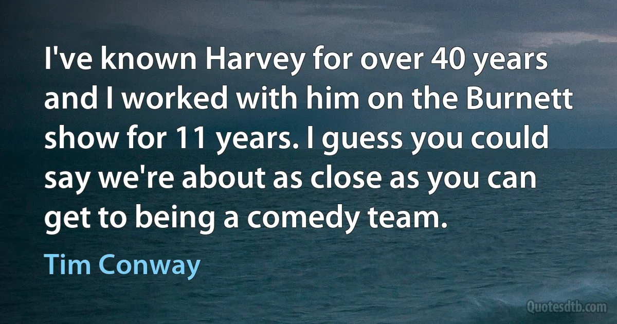 I've known Harvey for over 40 years and I worked with him on the Burnett show for 11 years. I guess you could say we're about as close as you can get to being a comedy team. (Tim Conway)