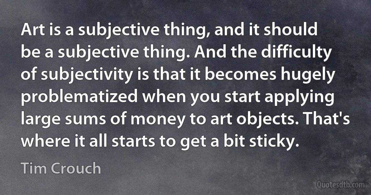 Art is a subjective thing, and it should be a subjective thing. And the difficulty of subjectivity is that it becomes hugely problematized when you start applying large sums of money to art objects. That's where it all starts to get a bit sticky. (Tim Crouch)