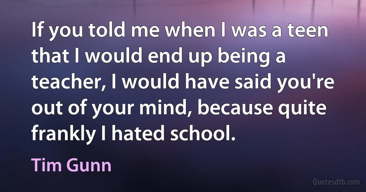 If you told me when I was a teen that I would end up being a teacher, I would have said you're out of your mind, because quite frankly I hated school. (Tim Gunn)