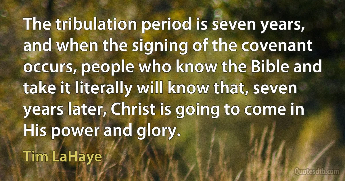 The tribulation period is seven years, and when the signing of the covenant occurs, people who know the Bible and take it literally will know that, seven years later, Christ is going to come in His power and glory. (Tim LaHaye)