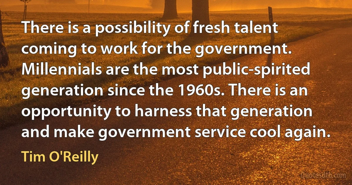 There is a possibility of fresh talent coming to work for the government. Millennials are the most public-spirited generation since the 1960s. There is an opportunity to harness that generation and make government service cool again. (Tim O'Reilly)