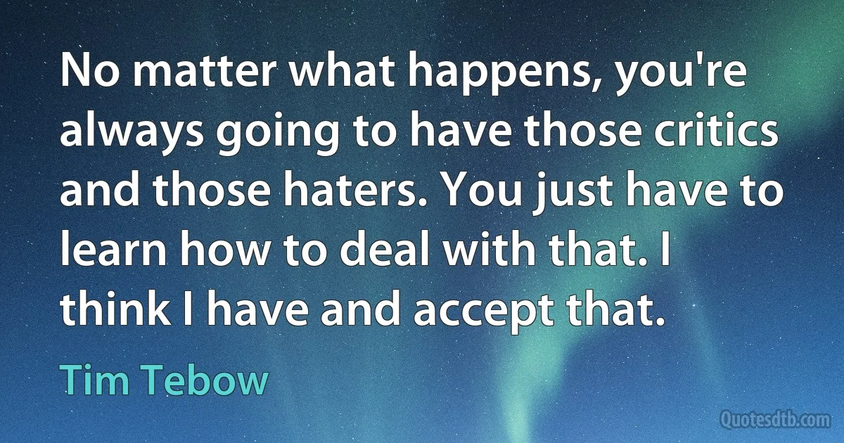 No matter what happens, you're always going to have those critics and those haters. You just have to learn how to deal with that. I think I have and accept that. (Tim Tebow)