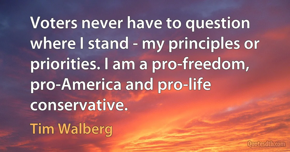 Voters never have to question where I stand - my principles or priorities. I am a pro-freedom, pro-America and pro-life conservative. (Tim Walberg)