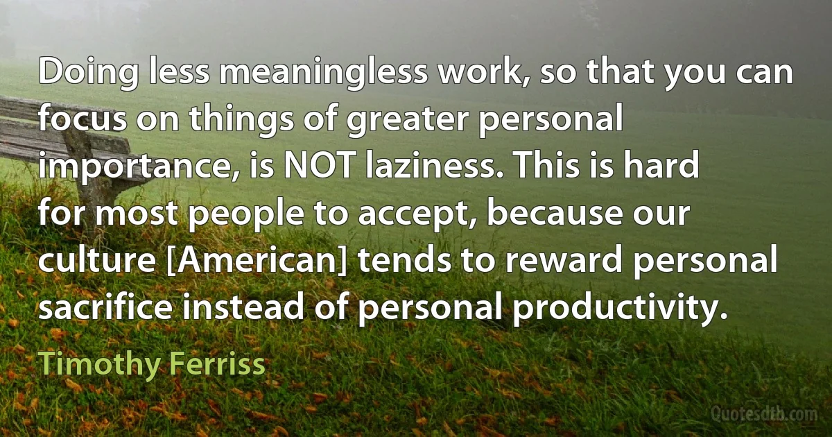 Doing less meaningless work, so that you can focus on things of greater personal importance, is NOT laziness. This is hard for most people to accept, because our culture [American] tends to reward personal sacrifice instead of personal productivity. (Timothy Ferriss)