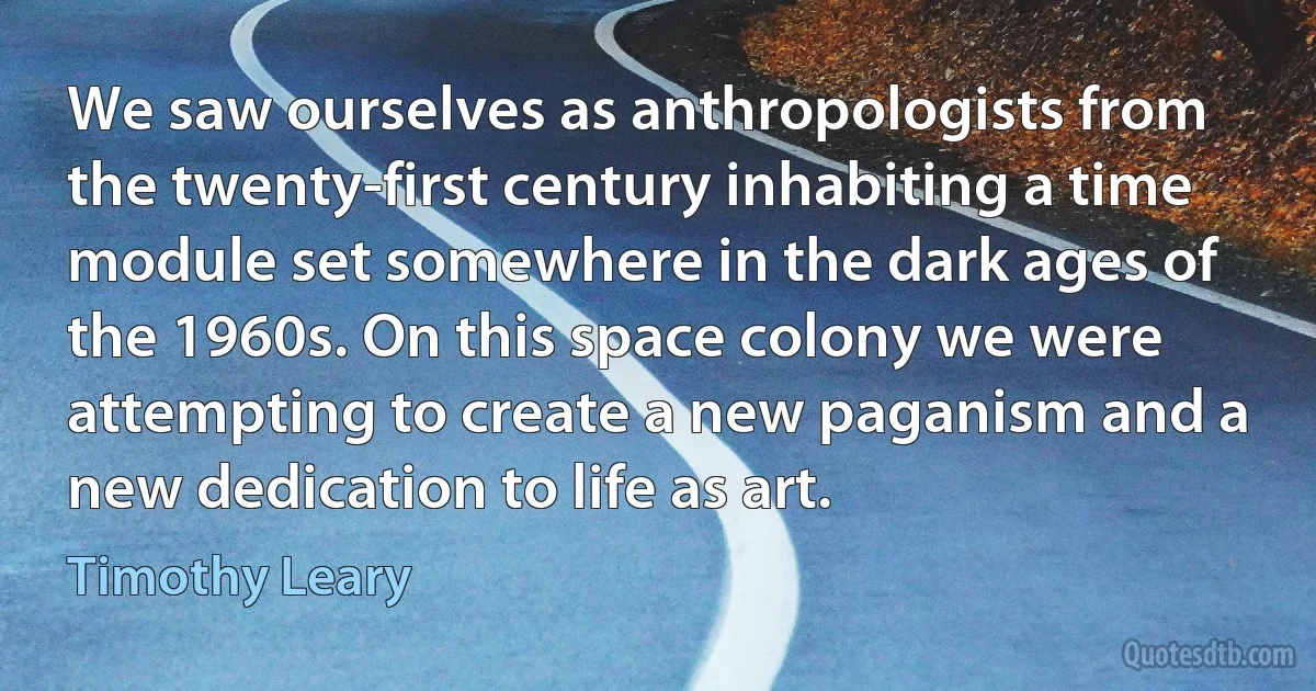 We saw ourselves as anthropologists from the twenty-first century inhabiting a time module set somewhere in the dark ages of the 1960s. On this space colony we were attempting to create a new paganism and a new dedication to life as art. (Timothy Leary)