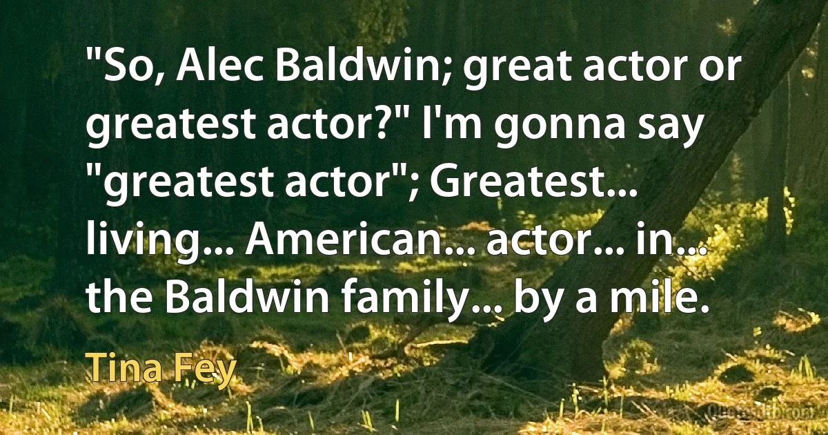 "So, Alec Baldwin; great actor or greatest actor?" I'm gonna say "greatest actor"; Greatest... living... American... actor... in... the Baldwin family... by a mile. (Tina Fey)