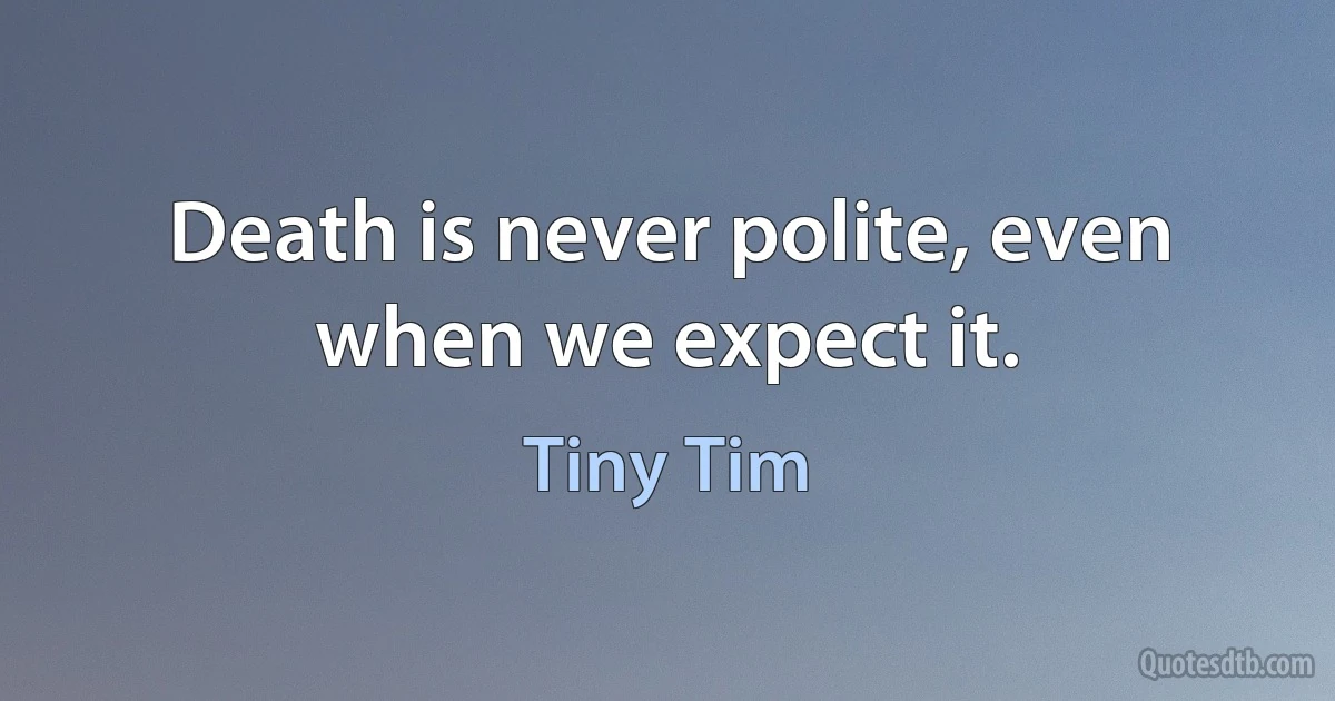 Death is never polite, even when we expect it. (Tiny Tim)