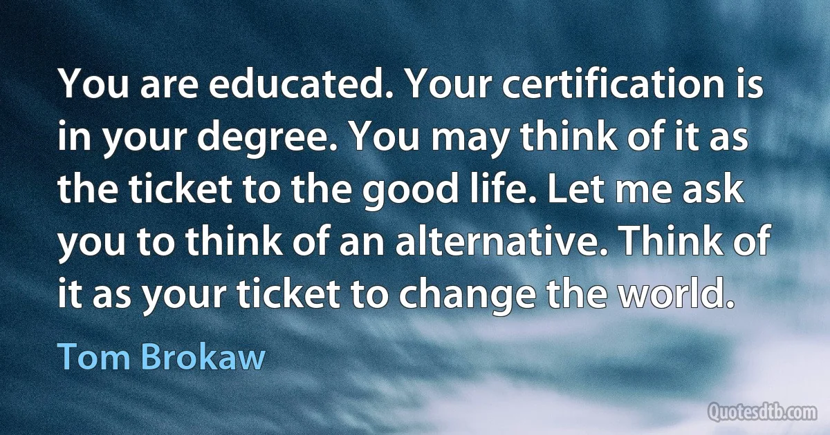 You are educated. Your certification is in your degree. You may think of it as the ticket to the good life. Let me ask you to think of an alternative. Think of it as your ticket to change the world. (Tom Brokaw)