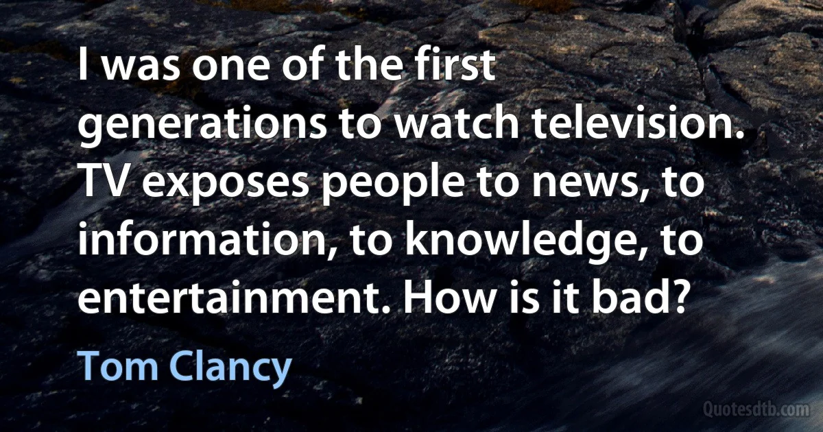 I was one of the first generations to watch television. TV exposes people to news, to information, to knowledge, to entertainment. How is it bad? (Tom Clancy)