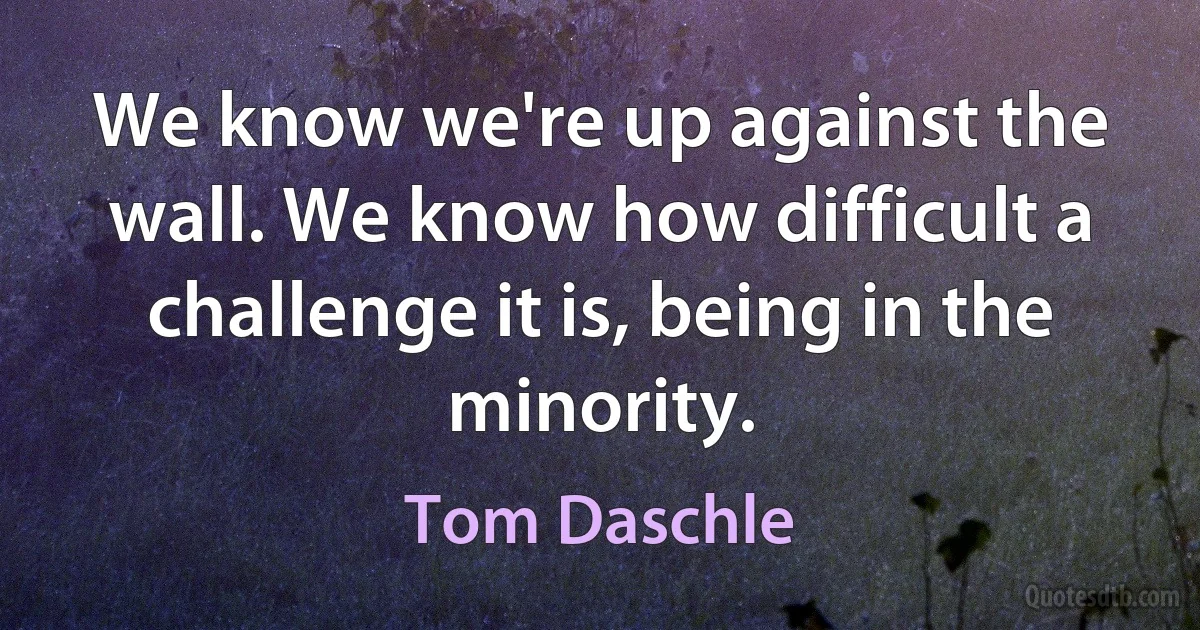 We know we're up against the wall. We know how difficult a challenge it is, being in the minority. (Tom Daschle)