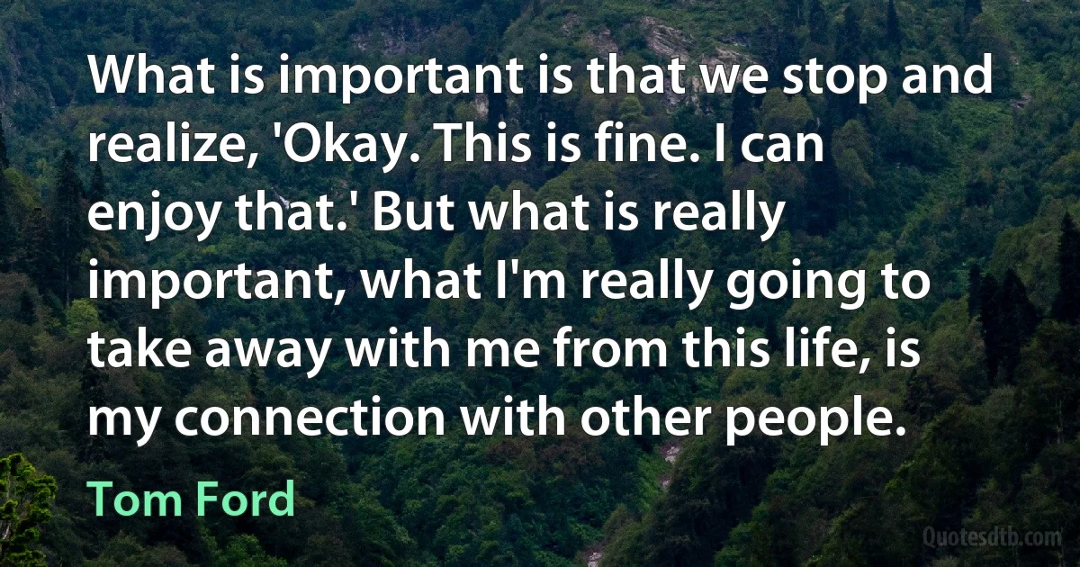 What is important is that we stop and realize, 'Okay. This is fine. I can enjoy that.' But what is really important, what I'm really going to take away with me from this life, is my connection with other people. (Tom Ford)