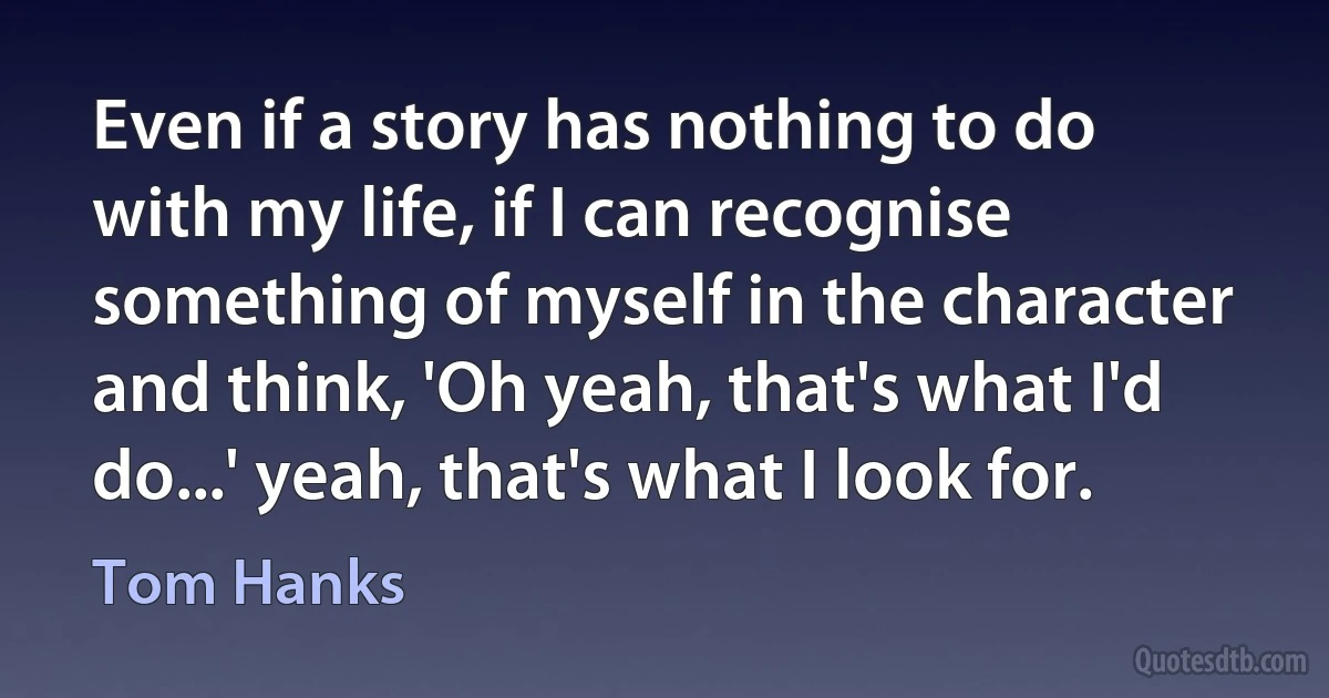 Even if a story has nothing to do with my life, if I can recognise something of myself in the character and think, 'Oh yeah, that's what I'd do...' yeah, that's what I look for. (Tom Hanks)