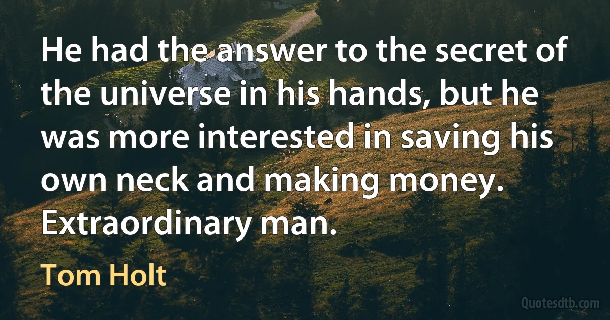 He had the answer to the secret of the universe in his hands, but he was more interested in saving his own neck and making money. Extraordinary man. (Tom Holt)