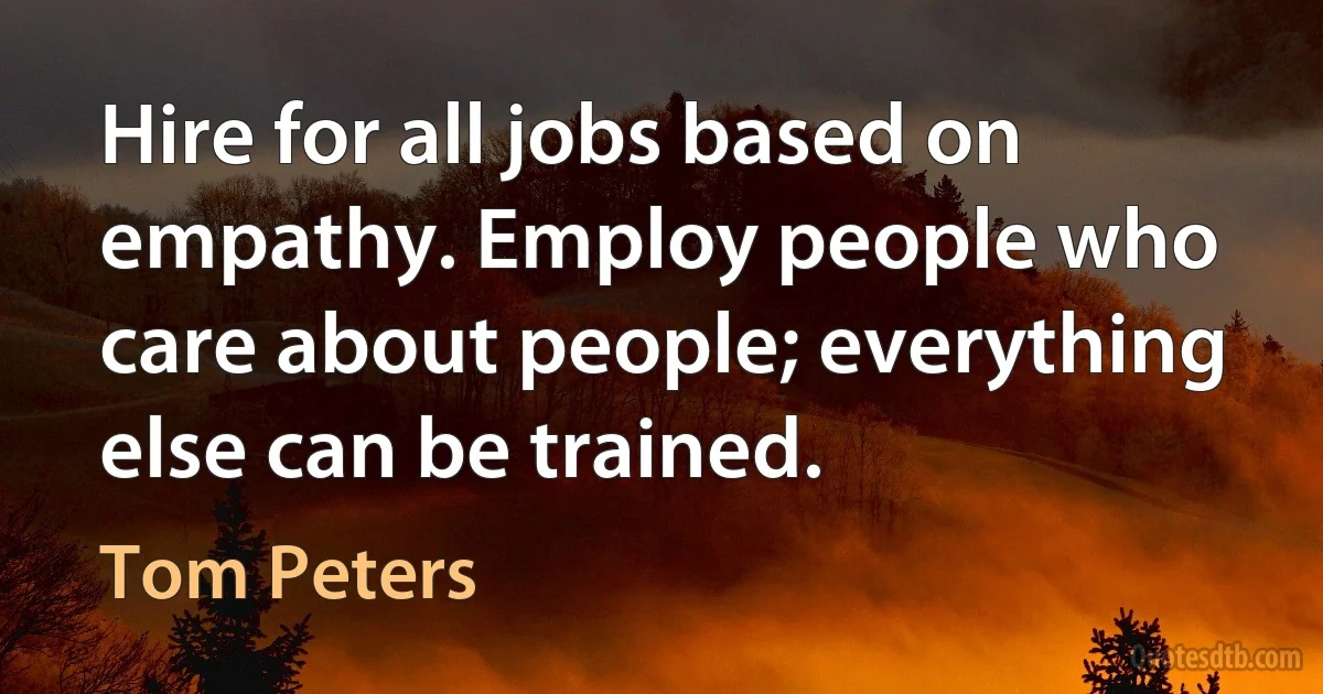 Hire for all jobs based on empathy. Employ people who care about people; everything else can be trained. (Tom Peters)