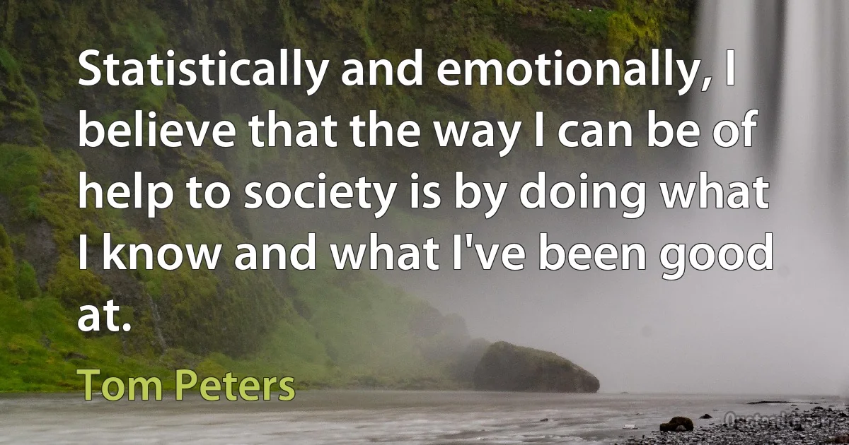 Statistically and emotionally, I believe that the way I can be of help to society is by doing what I know and what I've been good at. (Tom Peters)