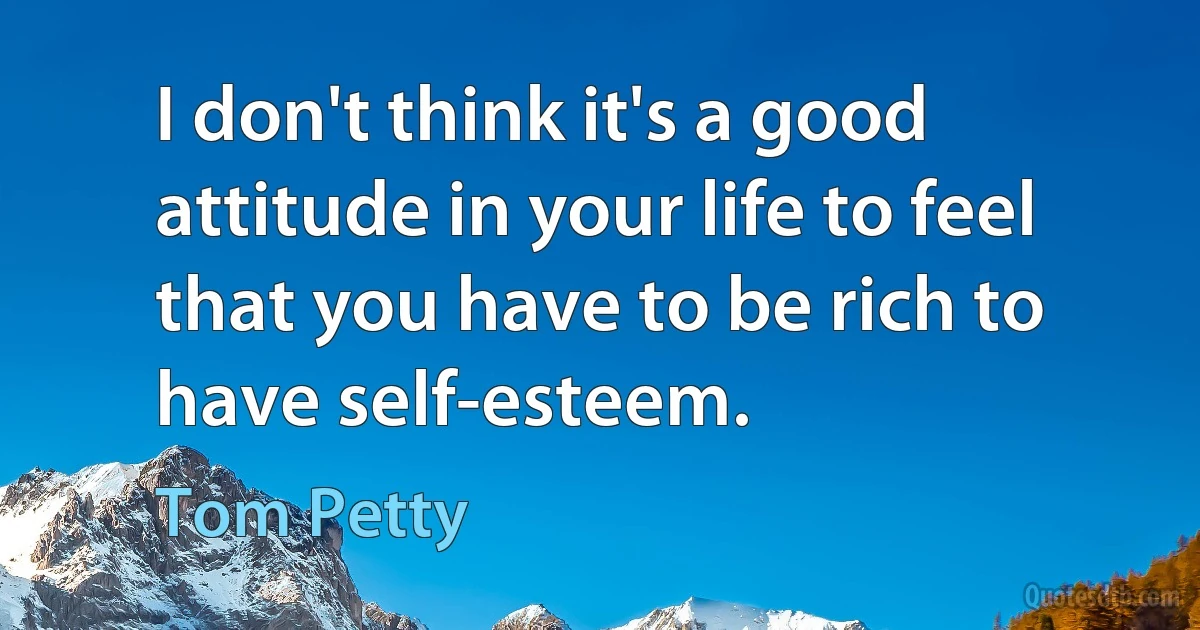 I don't think it's a good attitude in your life to feel that you have to be rich to have self-esteem. (Tom Petty)