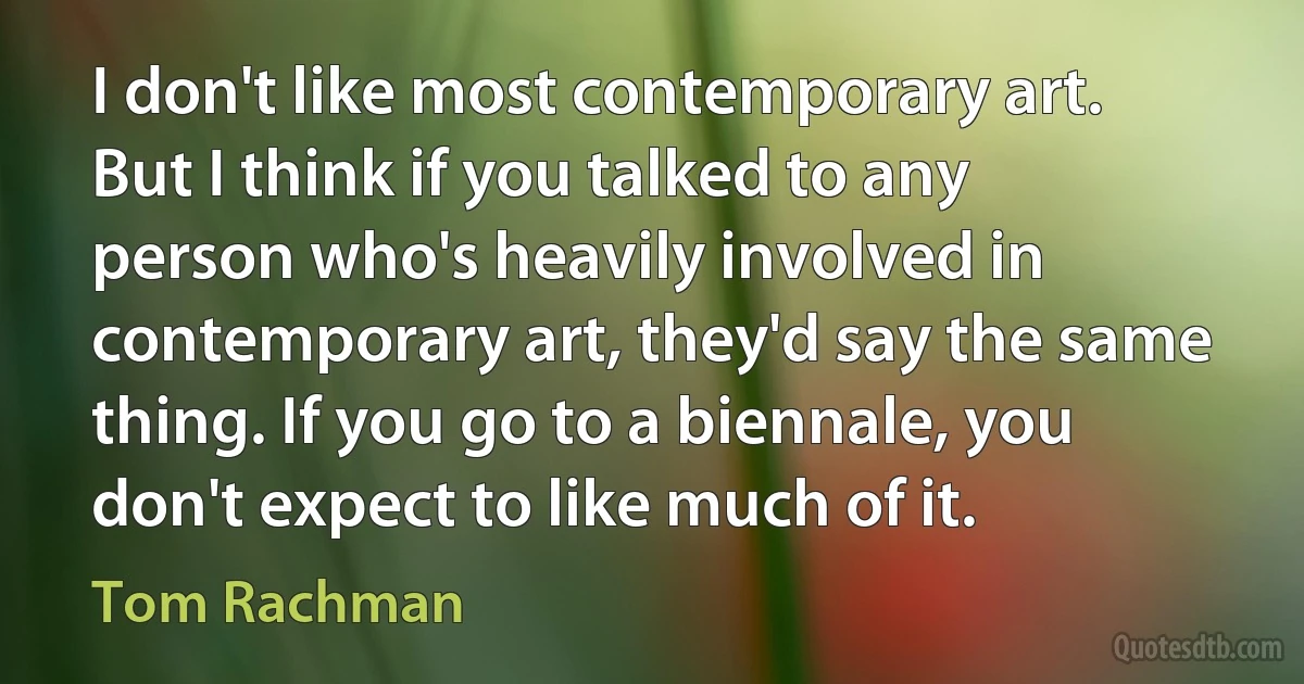 I don't like most contemporary art. But I think if you talked to any person who's heavily involved in contemporary art, they'd say the same thing. If you go to a biennale, you don't expect to like much of it. (Tom Rachman)