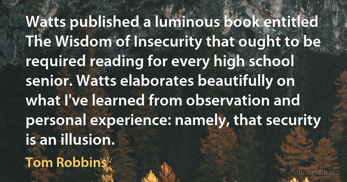 Watts published a luminous book entitled The Wisdom of Insecurity that ought to be required reading for every high school senior. Watts elaborates beautifully on what I've learned from observation and personal experience: namely, that security is an illusion. (Tom Robbins)