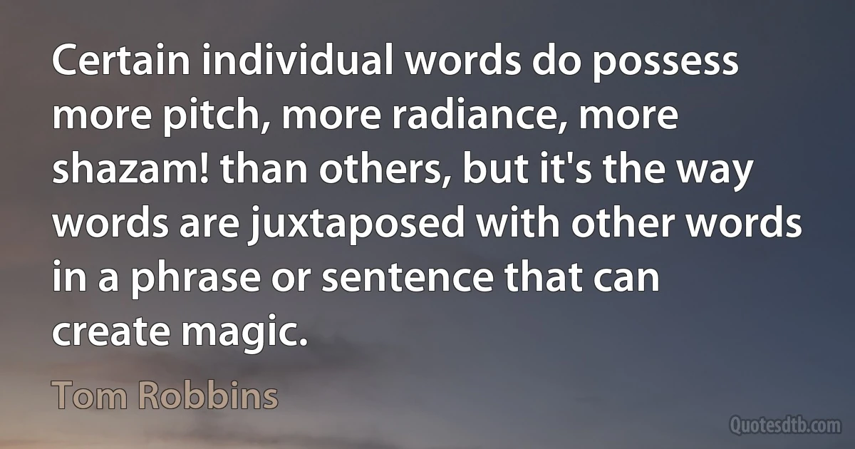 Certain individual words do possess more pitch, more radiance, more shazam! than others, but it's the way words are juxtaposed with other words in a phrase or sentence that can create magic. (Tom Robbins)