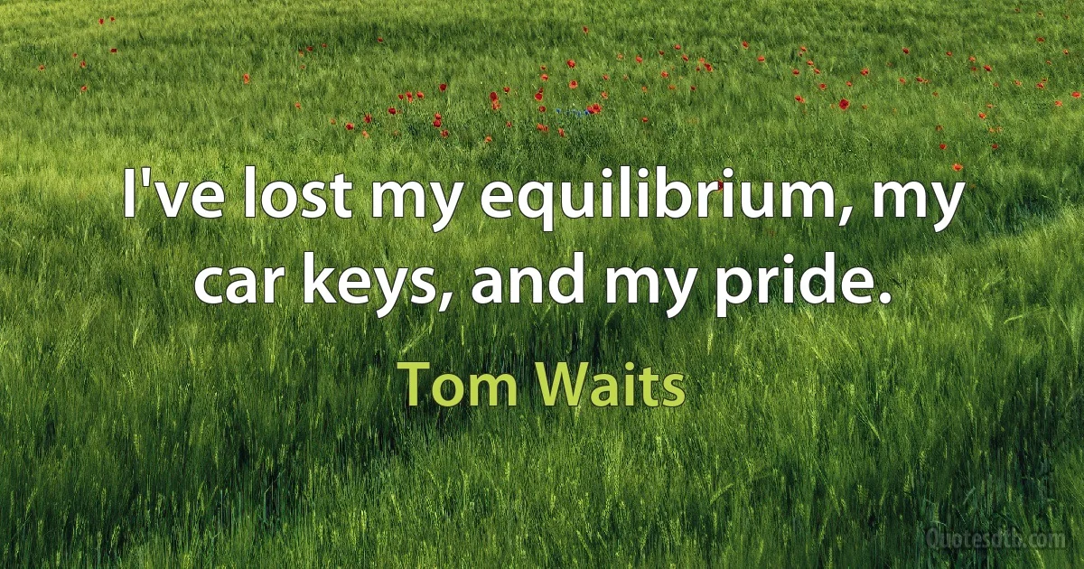 I've lost my equilibrium, my car keys, and my pride. (Tom Waits)