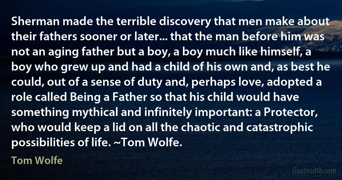 Sherman made the terrible discovery that men make about their fathers sooner or later... that the man before him was not an aging father but a boy, a boy much like himself, a boy who grew up and had a child of his own and, as best he could, out of a sense of duty and, perhaps love, adopted a role called Being a Father so that his child would have something mythical and infinitely important: a Protector, who would keep a lid on all the chaotic and catastrophic possibilities of life. ~Tom Wolfe. (Tom Wolfe)