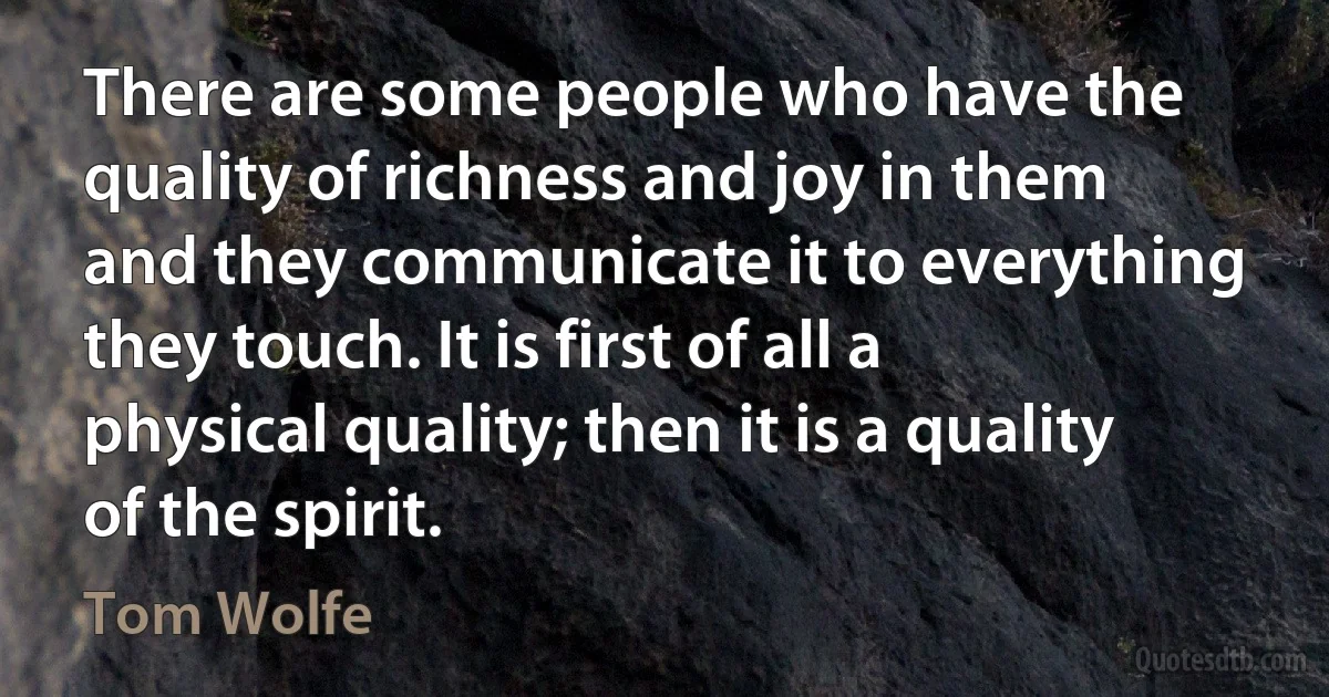 There are some people who have the quality of richness and joy in them and they communicate it to everything they touch. It is first of all a physical quality; then it is a quality of the spirit. (Tom Wolfe)