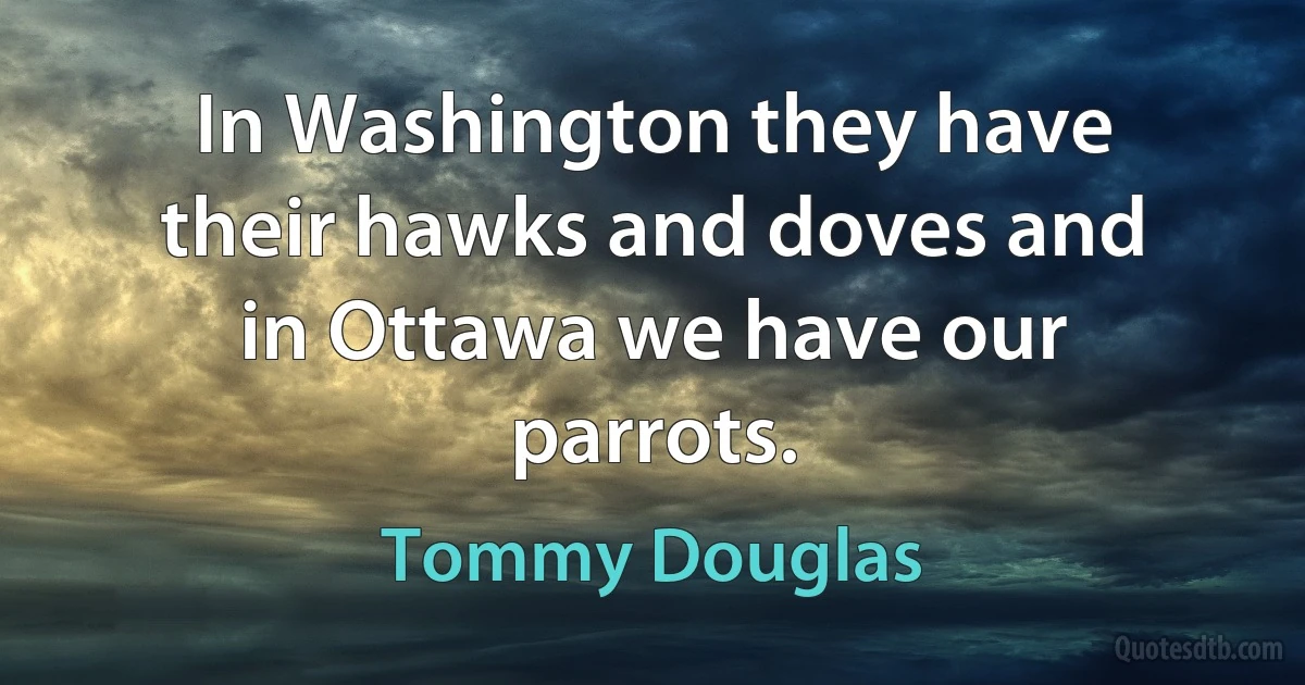 In Washington they have their hawks and doves and in Ottawa we have our parrots. (Tommy Douglas)