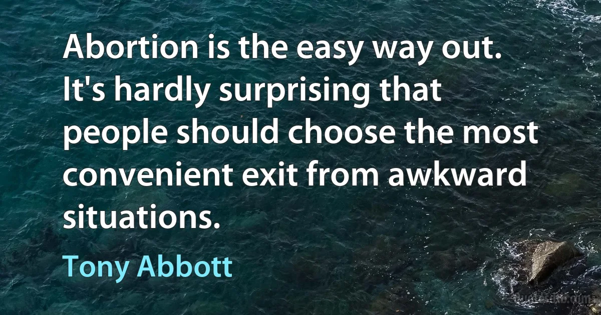 Abortion is the easy way out. It's hardly surprising that people should choose the most convenient exit from awkward situations. (Tony Abbott)