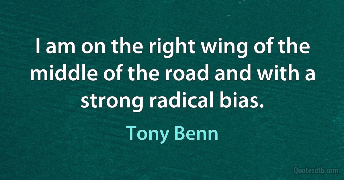 I am on the right wing of the middle of the road and with a strong radical bias. (Tony Benn)