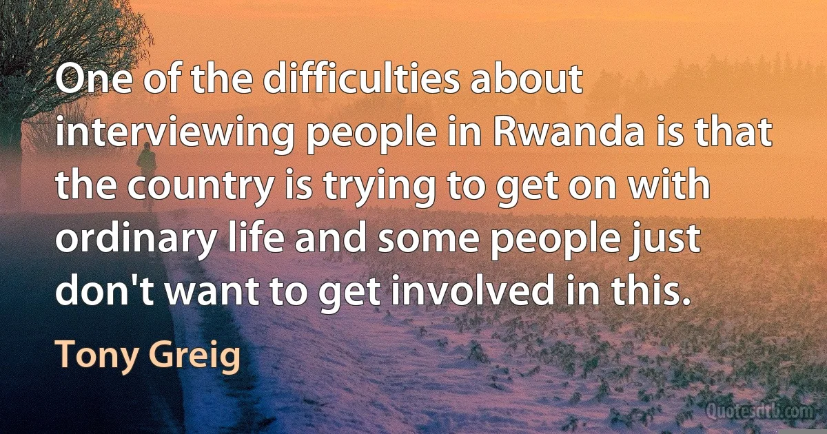 One of the difficulties about interviewing people in Rwanda is that the country is trying to get on with ordinary life and some people just don't want to get involved in this. (Tony Greig)