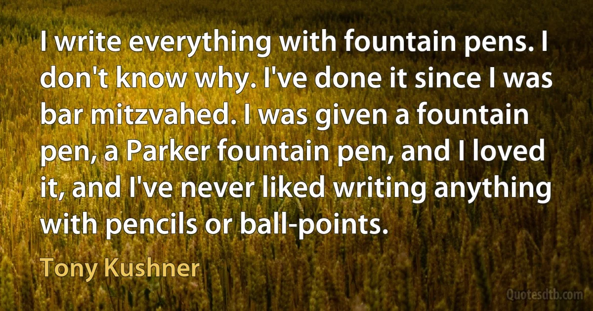 I write everything with fountain pens. I don't know why. I've done it since I was bar mitzvahed. I was given a fountain pen, a Parker fountain pen, and I loved it, and I've never liked writing anything with pencils or ball-points. (Tony Kushner)