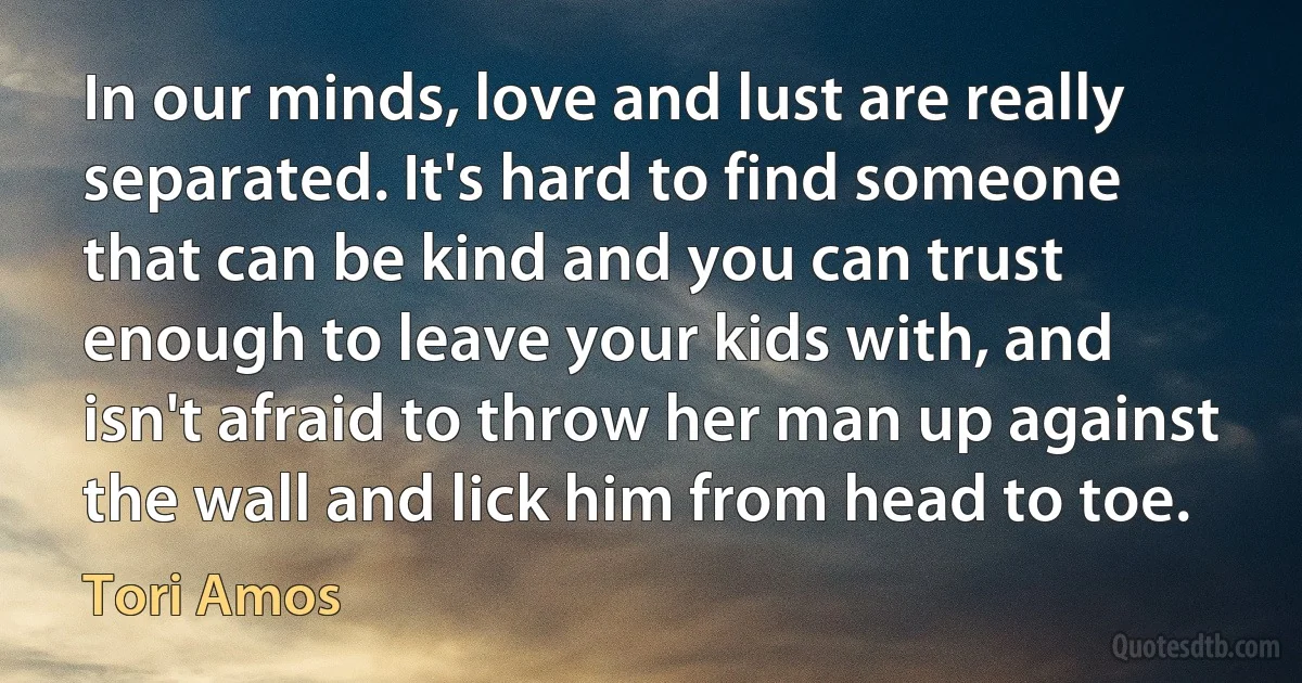 In our minds, love and lust are really separated. It's hard to find someone that can be kind and you can trust enough to leave your kids with, and isn't afraid to throw her man up against the wall and lick him from head to toe. (Tori Amos)