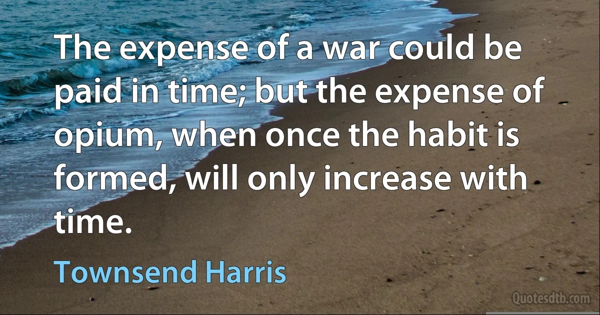 The expense of a war could be paid in time; but the expense of opium, when once the habit is formed, will only increase with time. (Townsend Harris)