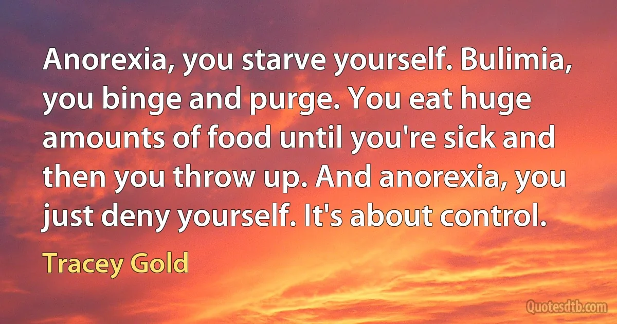 Anorexia, you starve yourself. Bulimia, you binge and purge. You eat huge amounts of food until you're sick and then you throw up. And anorexia, you just deny yourself. It's about control. (Tracey Gold)