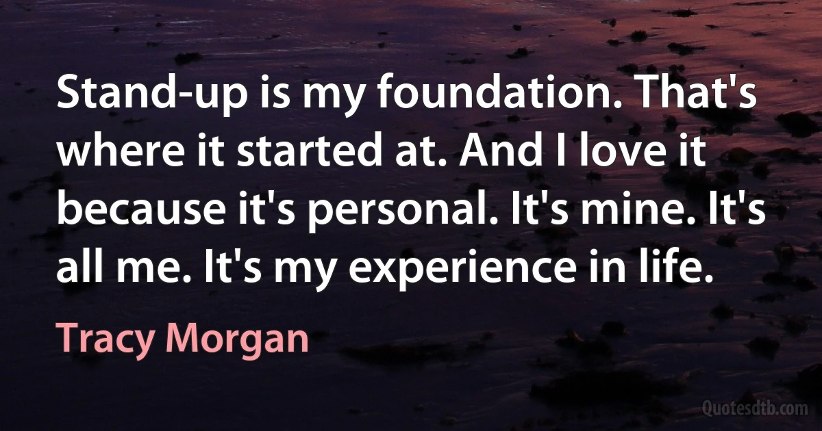 Stand-up is my foundation. That's where it started at. And I love it because it's personal. It's mine. It's all me. It's my experience in life. (Tracy Morgan)