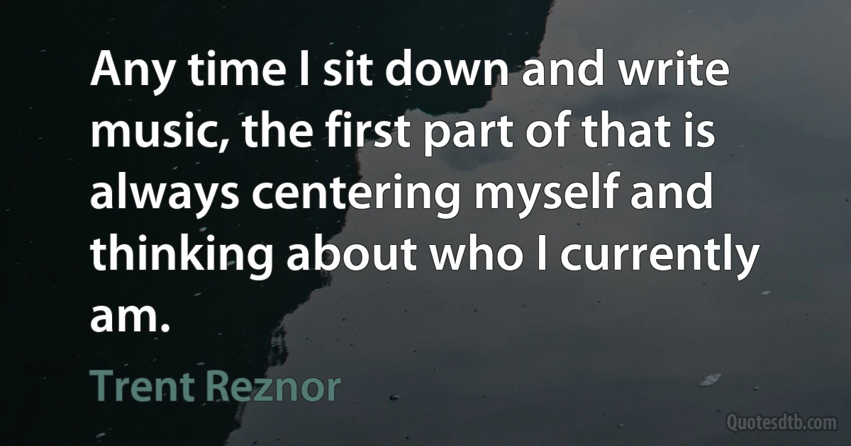 Any time I sit down and write music, the first part of that is always centering myself and thinking about who I currently am. (Trent Reznor)