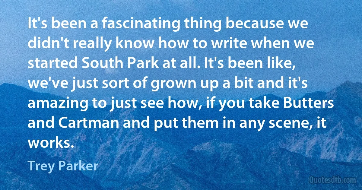 It's been a fascinating thing because we didn't really know how to write when we started South Park at all. It's been like, we've just sort of grown up a bit and it's amazing to just see how, if you take Butters and Cartman and put them in any scene, it works. (Trey Parker)