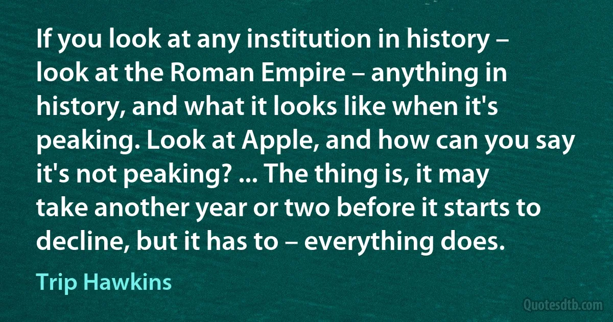 If you look at any institution in history – look at the Roman Empire – anything in history, and what it looks like when it's peaking. Look at Apple, and how can you say it's not peaking? ... The thing is, it may take another year or two before it starts to decline, but it has to – everything does. (Trip Hawkins)