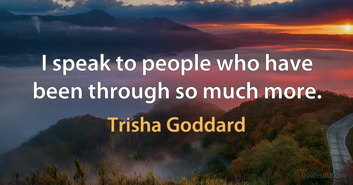 I speak to people who have been through so much more. (Trisha Goddard)