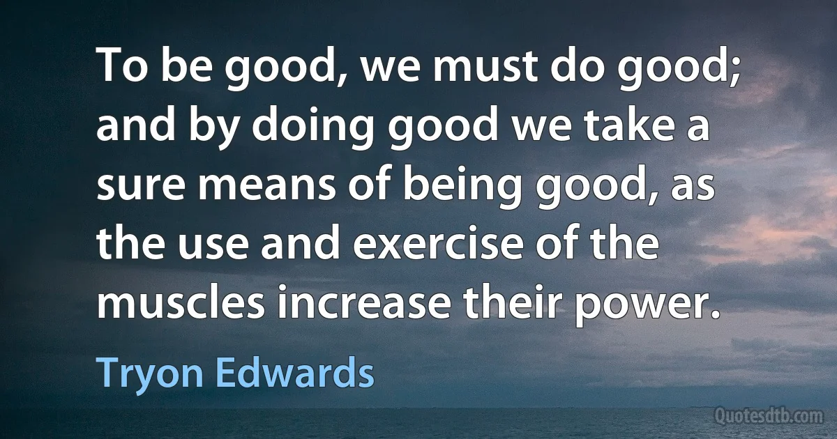 To be good, we must do good; and by doing good we take a sure means of being good, as the use and exercise of the muscles increase their power. (Tryon Edwards)