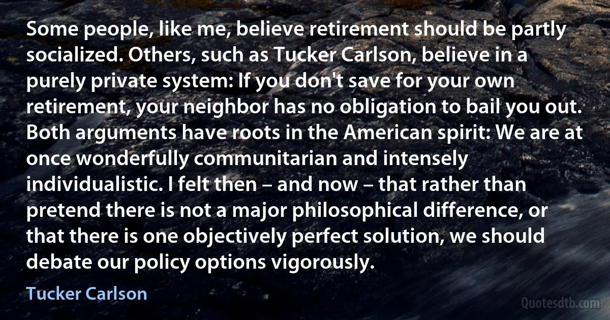 Some people, like me, believe retirement should be partly socialized. Others, such as Tucker Carlson, believe in a purely private system: If you don't save for your own retirement, your neighbor has no obligation to bail you out. Both arguments have roots in the American spirit: We are at once wonderfully communitarian and intensely individualistic. I felt then – and now – that rather than pretend there is not a major philosophical difference, or that there is one objectively perfect solution, we should debate our policy options vigorously. (Tucker Carlson)