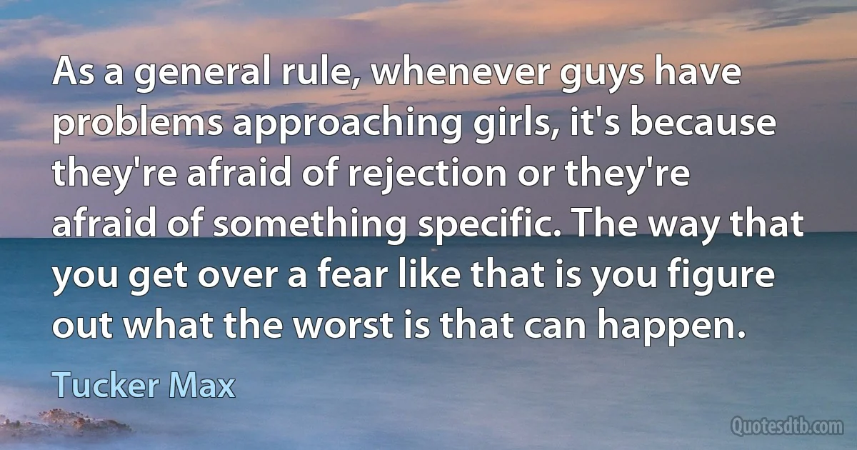 As a general rule, whenever guys have problems approaching girls, it's because they're afraid of rejection or they're afraid of something specific. The way that you get over a fear like that is you figure out what the worst is that can happen. (Tucker Max)