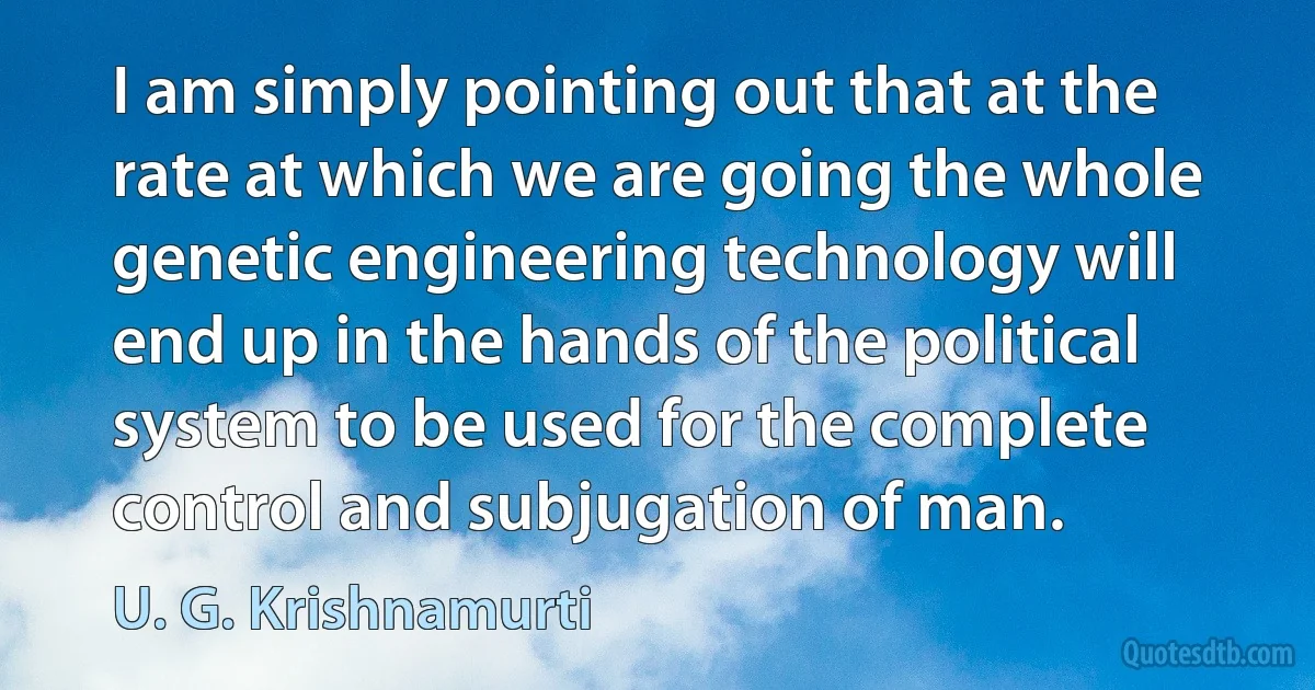 I am simply pointing out that at the rate at which we are going the whole genetic engineering technology will end up in the hands of the political system to be used for the complete control and subjugation of man. (U. G. Krishnamurti)