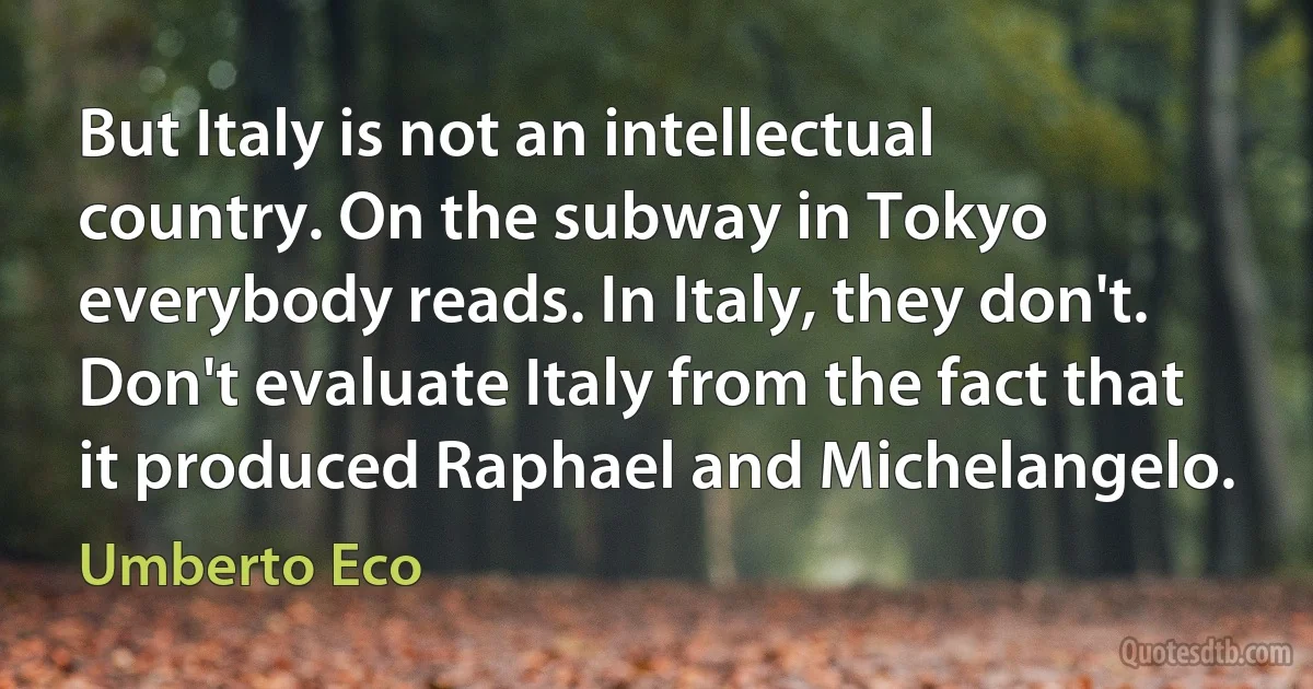 But Italy is not an intellectual country. On the subway in Tokyo everybody reads. In Italy, they don't. Don't evaluate Italy from the fact that it produced Raphael and Michelangelo. (Umberto Eco)