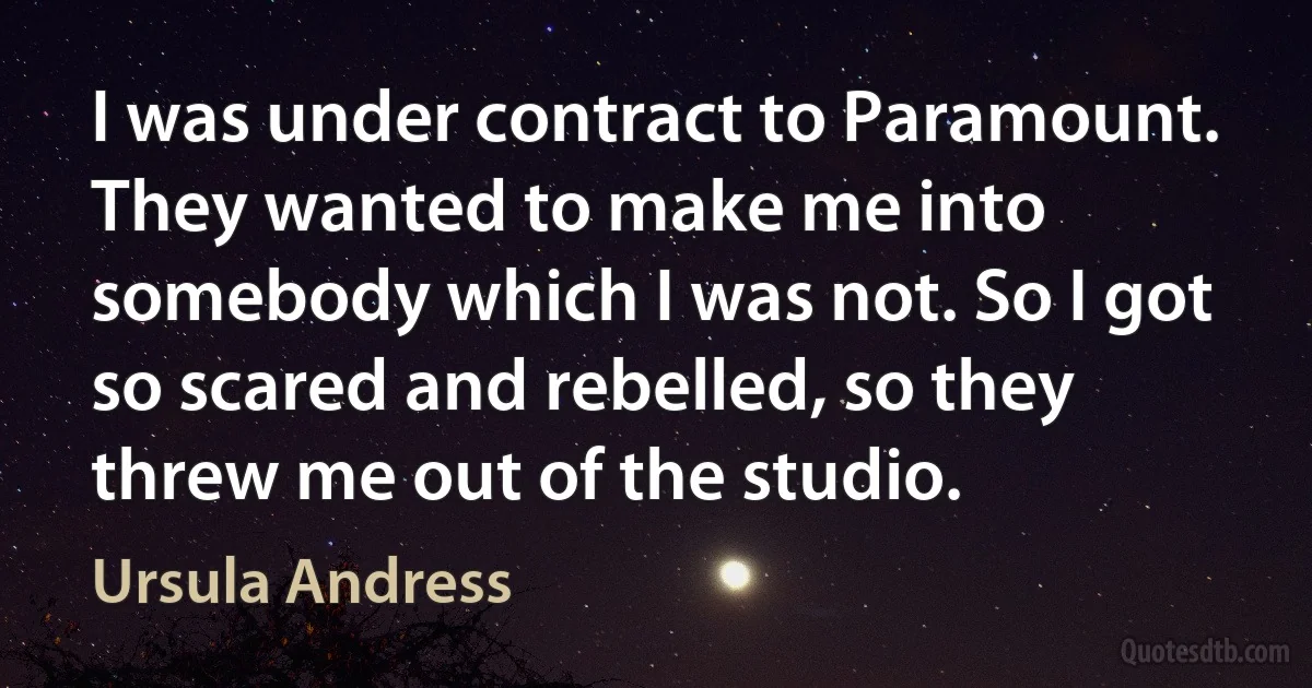 I was under contract to Paramount. They wanted to make me into somebody which I was not. So I got so scared and rebelled, so they threw me out of the studio. (Ursula Andress)