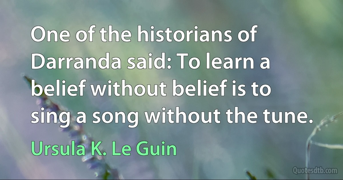 One of the historians of Darranda said: To learn a belief without belief is to sing a song without the tune. (Ursula K. Le Guin)