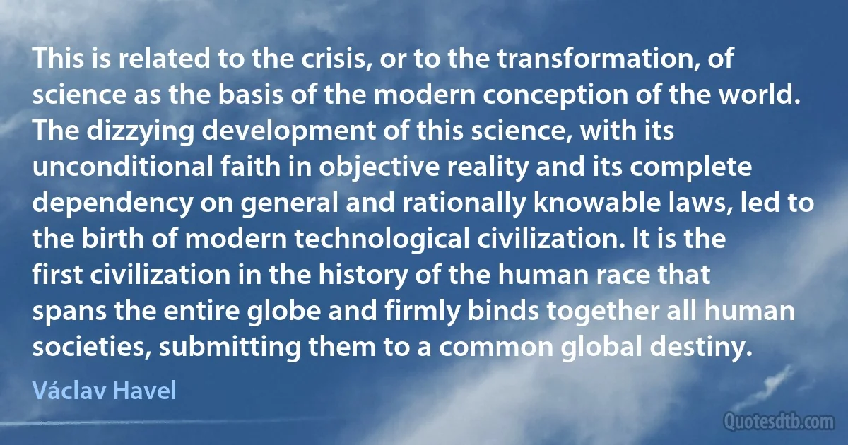 This is related to the crisis, or to the transformation, of science as the basis of the modern conception of the world.
The dizzying development of this science, with its unconditional faith in objective reality and its complete dependency on general and rationally knowable laws, led to the birth of modern technological civilization. It is the first civilization in the history of the human race that spans the entire globe and firmly binds together all human societies, submitting them to a common global destiny. (Václav Havel)